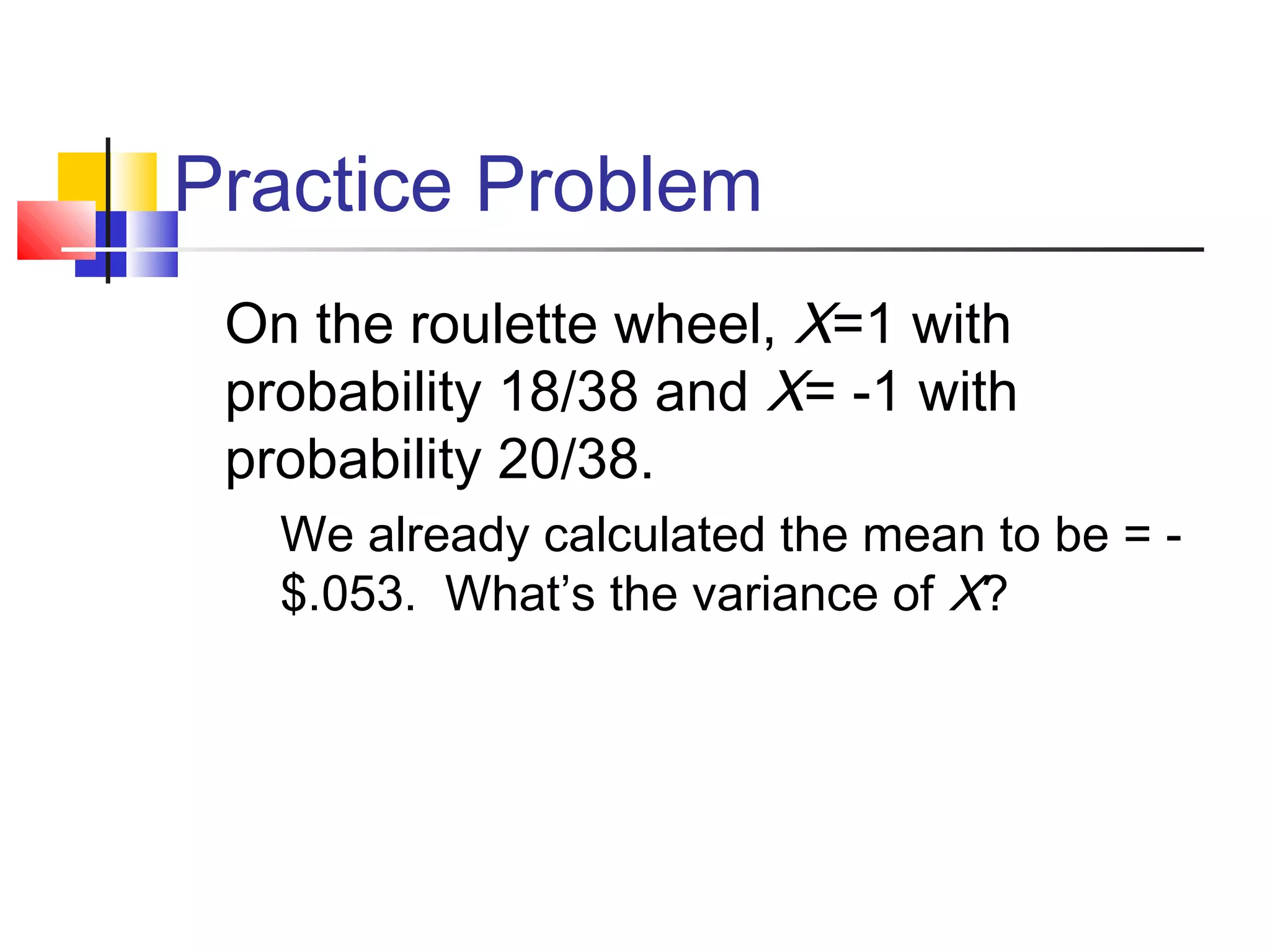 Practice Problem
On the roulette wheel, X=1 with
probability 18/38 and X= -1 with
probability 20/38.
 We already calculated the mean to be = -
$.053. What’s the variance of X?
 