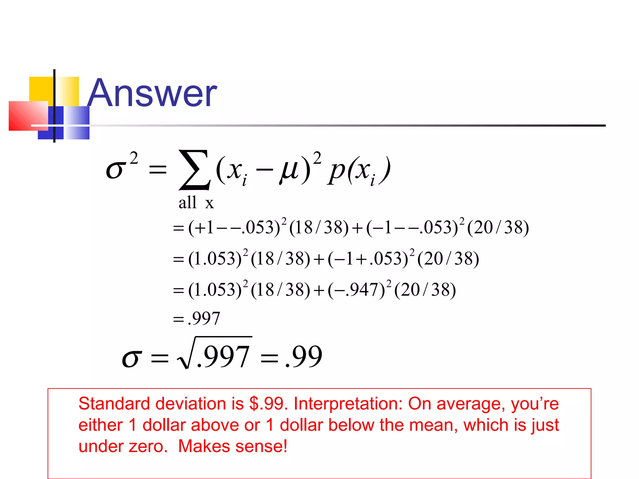Answer
Standard deviation is $.99. Interpretation: On average, you’re
either 1 dollar above or 1 dollar below the mean, which is just
under zero. Makes sense!
∑ −=
xall
22
)( )p(xx ii µσ
997.
)38/20()947.()38/18()053.1(
)38/20()053.1()38/18()053.1(
)38/20()053.1()38/18()053.1(
22
22
22
=
−+=
+−+=
−−−+−−+=
99.997. ==σ
 