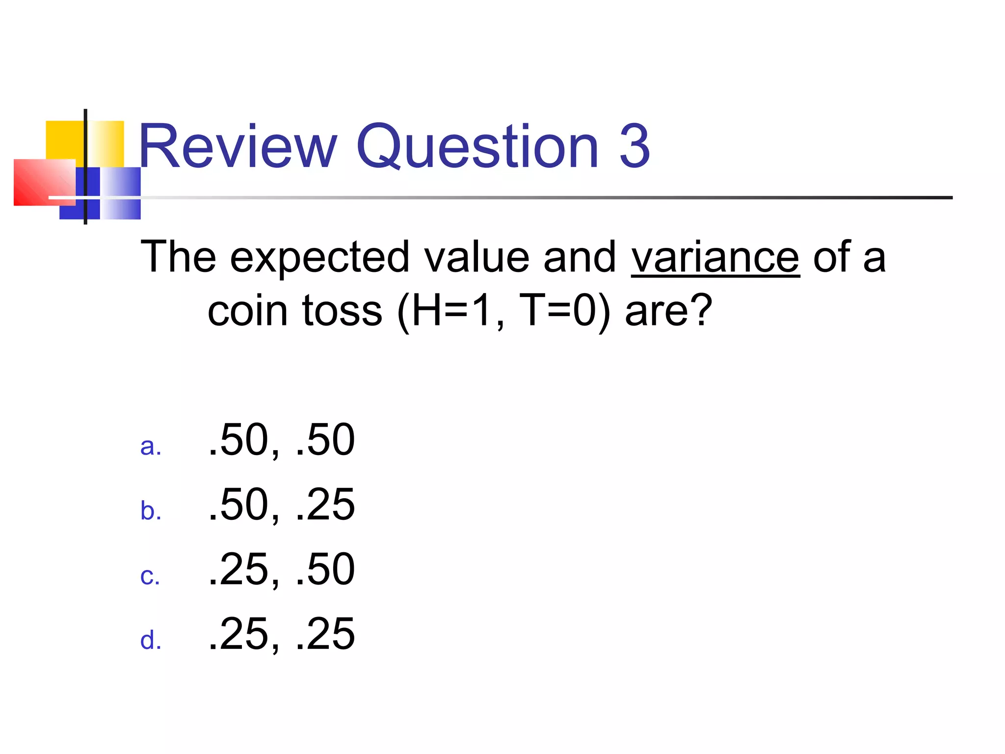 Review Question 3
The expected value and variance of a
coin toss (H=1, T=0) are?
a. .50, .50
b. .50, .25
c. .25, .50
d. .25, .25
 