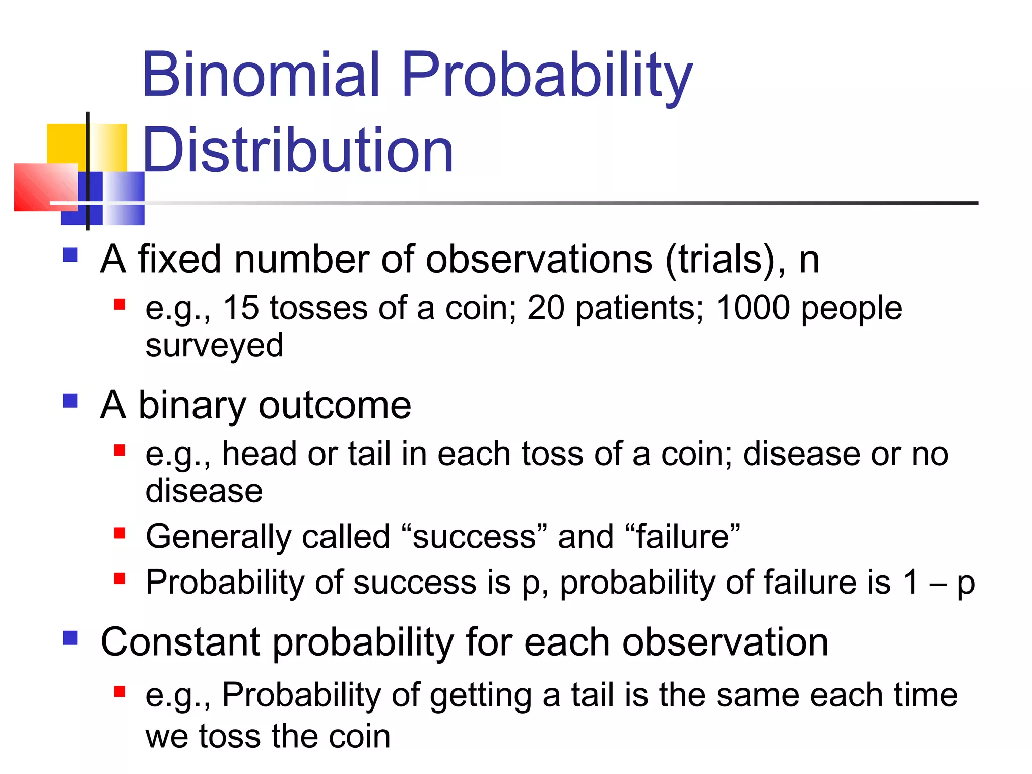 Binomial Probability
Distribution
 A fixed number of observations (trials), n
 e.g., 15 tosses of a coin; 20 patients; 1000 people
surveyed
 A binary outcome
 e.g., head or tail in each toss of a coin; disease or no
disease
 Generally called “success” and “failure”
 Probability of success is p, probability of failure is 1 – p
 Constant probability for each observation
 e.g., Probability of getting a tail is the same each time
we toss the coin
 