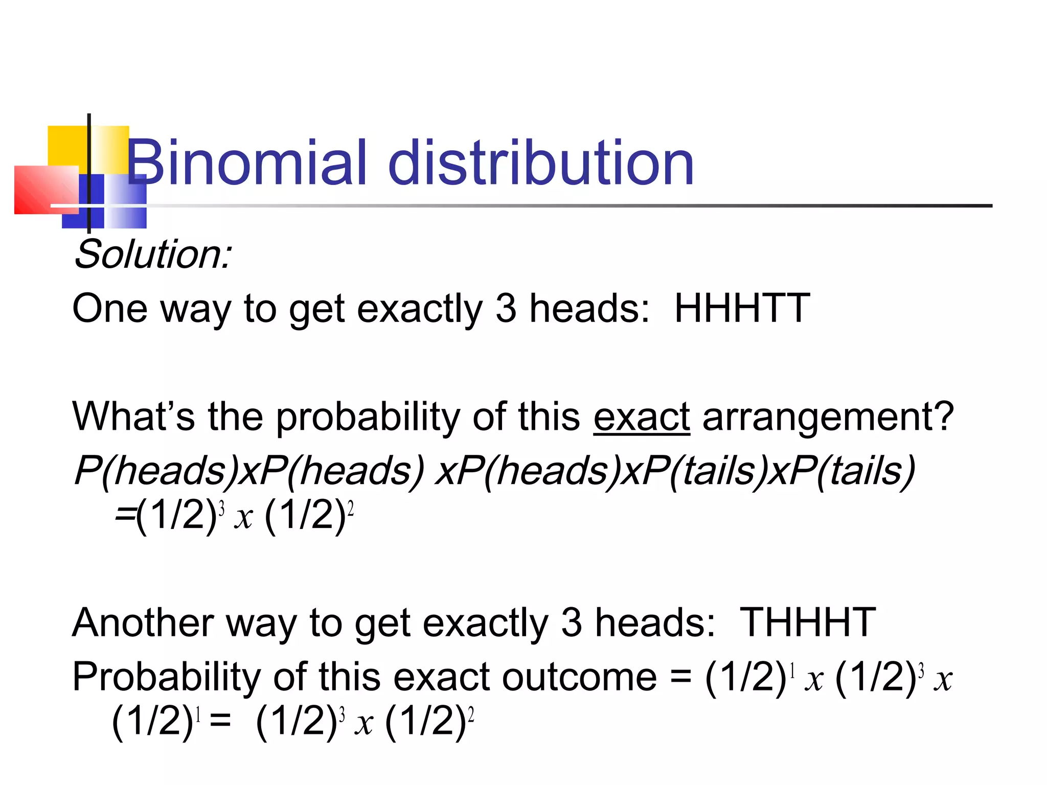 Binomial distribution
Solution:
One way to get exactly 3 heads: HHHTT
What’s the probability of this exact arrangement?
P(heads)xP(heads) xP(heads)xP(tails)xP(tails)
=(1/2)3
x (1/2)2
Another way to get exactly 3 heads: THHHT
Probability of this exact outcome = (1/2)1
x (1/2)3
x
(1/2)1
= (1/2)3
x (1/2)2
 