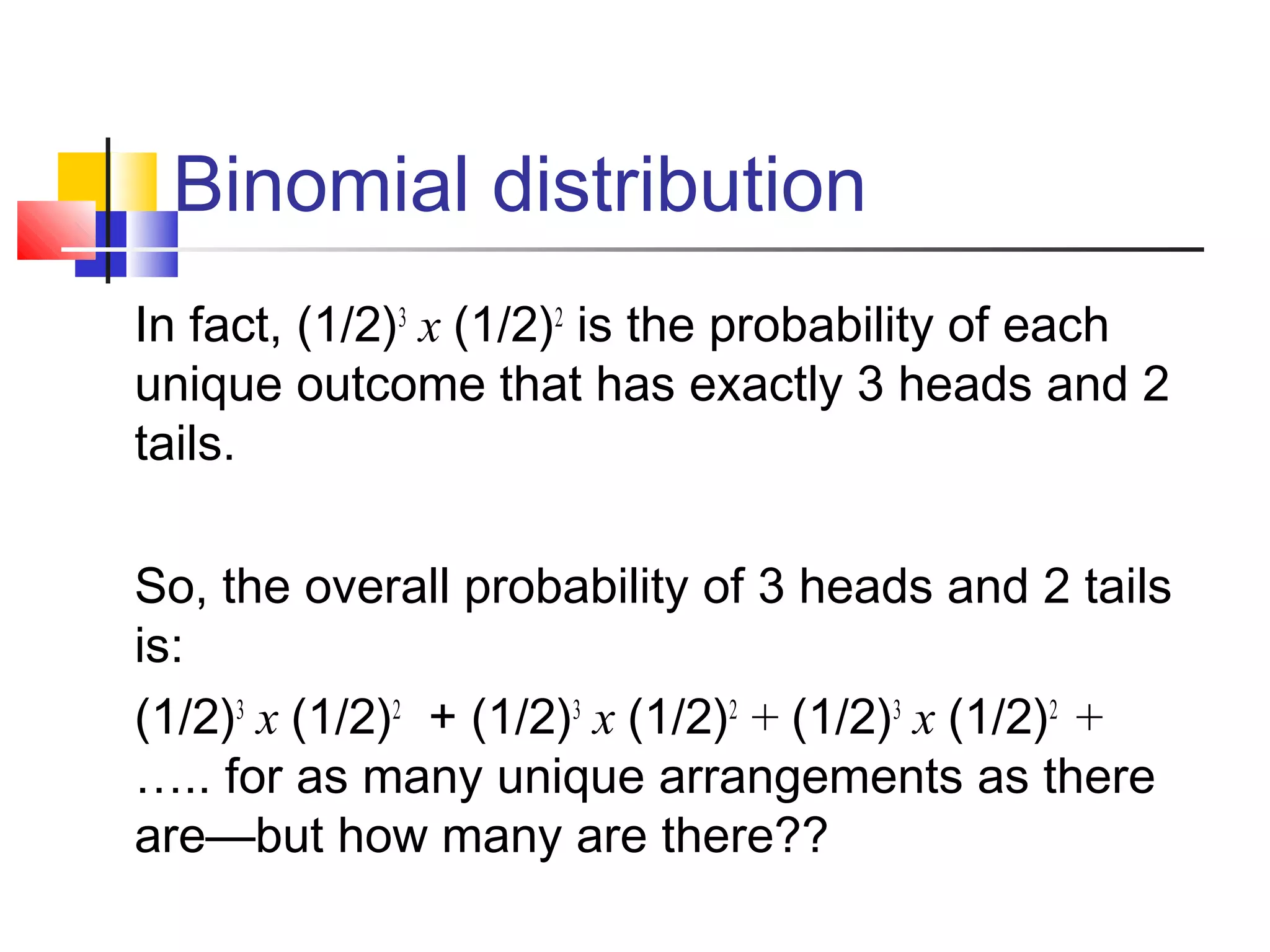 Binomial distribution
In fact, (1/2)3
x (1/2)2
is the probability of each
unique outcome that has exactly 3 heads and 2
tails.
So, the overall probability of 3 heads and 2 tails
is:
(1/2)3
x (1/2)2
+ (1/2)3
x (1/2)2
+ (1/2)3
x (1/2)2
+
….. for as many unique arrangements as there
are—but how many are there??
 