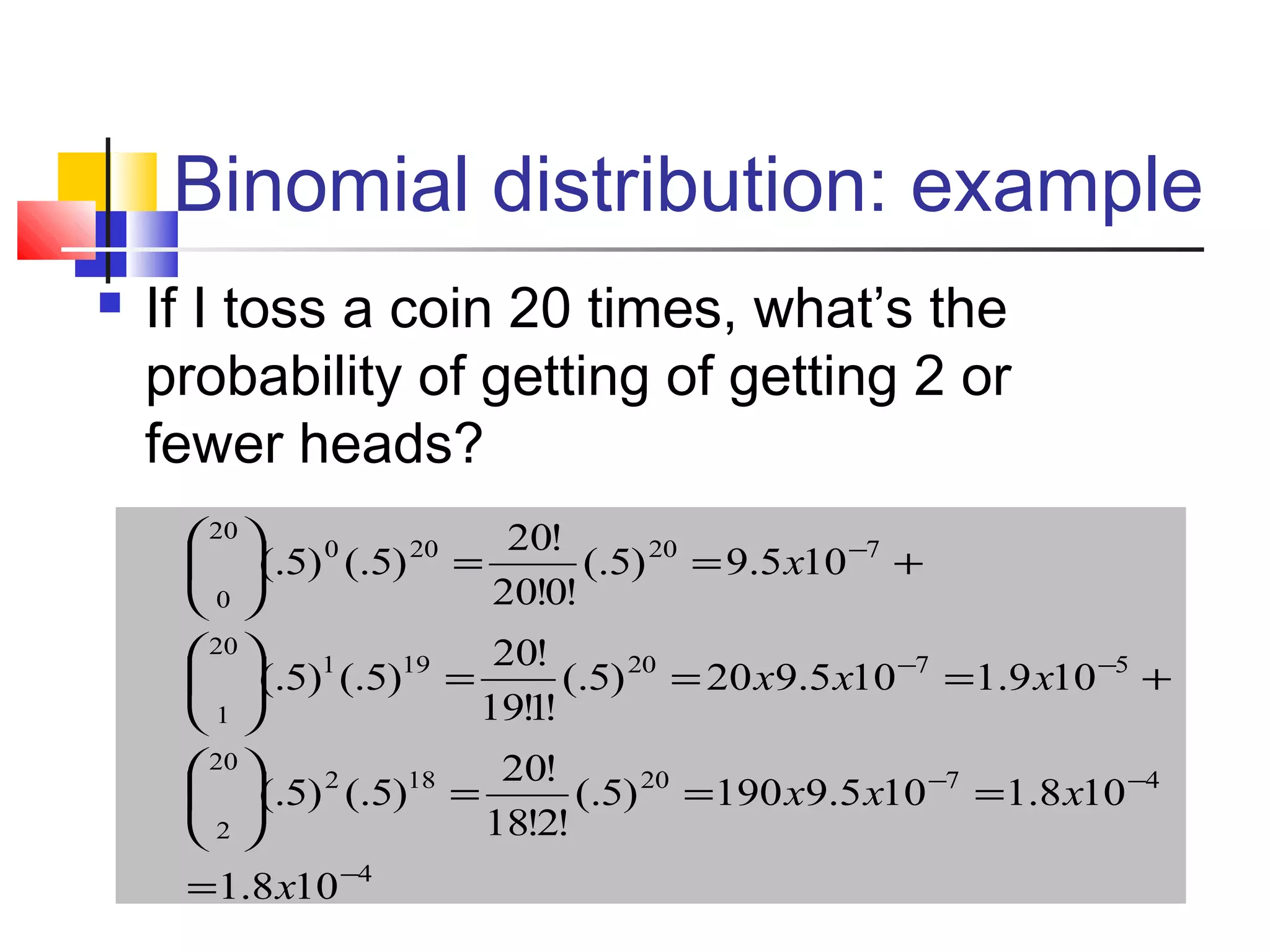 Binomial distribution: example
 If I toss a coin 20 times, what’s the
probability of getting of getting 2 or
fewer heads?
4
4720182
20
2
5720191
20
1
720200
20
0
108.1
108.1105.9190)5(.
!2!18
!20
)5(.)5(.
109.1105.920)5(.
!1!19
!20
)5(.)5(.
105.9)5(.
!0!20
!20
)5(.)5(.
−
−−
−−
−
=
===





+===





+==





x
xxx
xxx
x
 