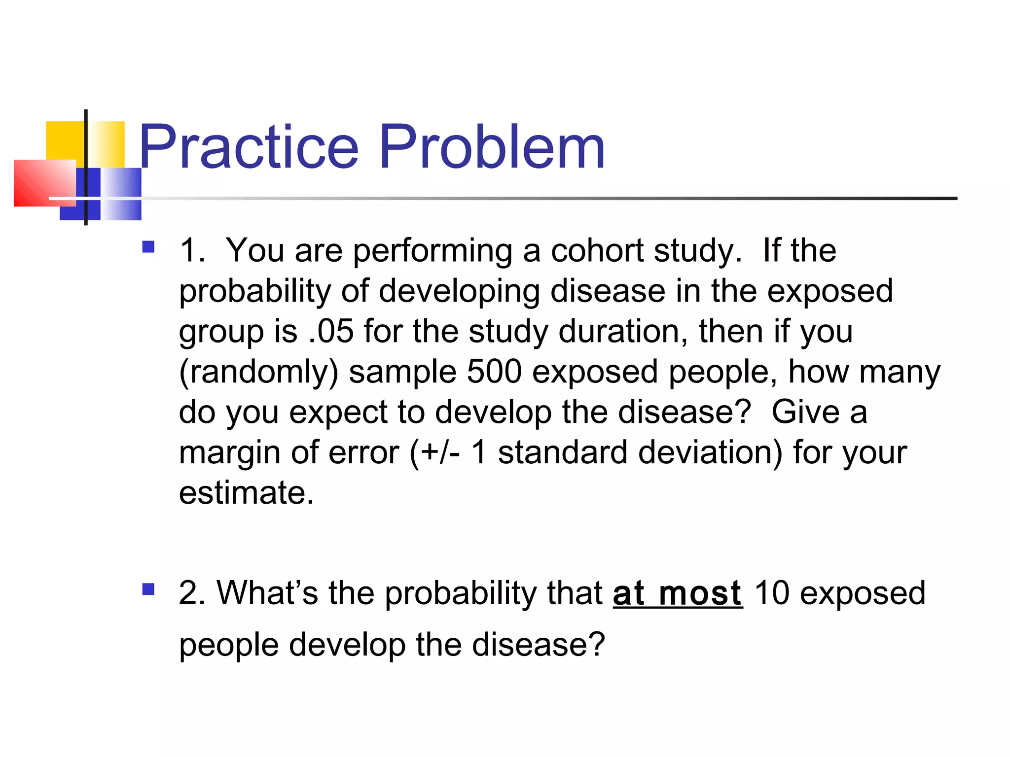 Practice Problem
 1. You are performing a cohort study. If the
probability of developing disease in the exposed
group is .05 for the study duration, then if you
(randomly) sample 500 exposed people, how many
do you expect to develop the disease? Give a
margin of error (+/- 1 standard deviation) for your
estimate.
 2. What’s the probability that at most 10 exposed
people develop the disease?
 