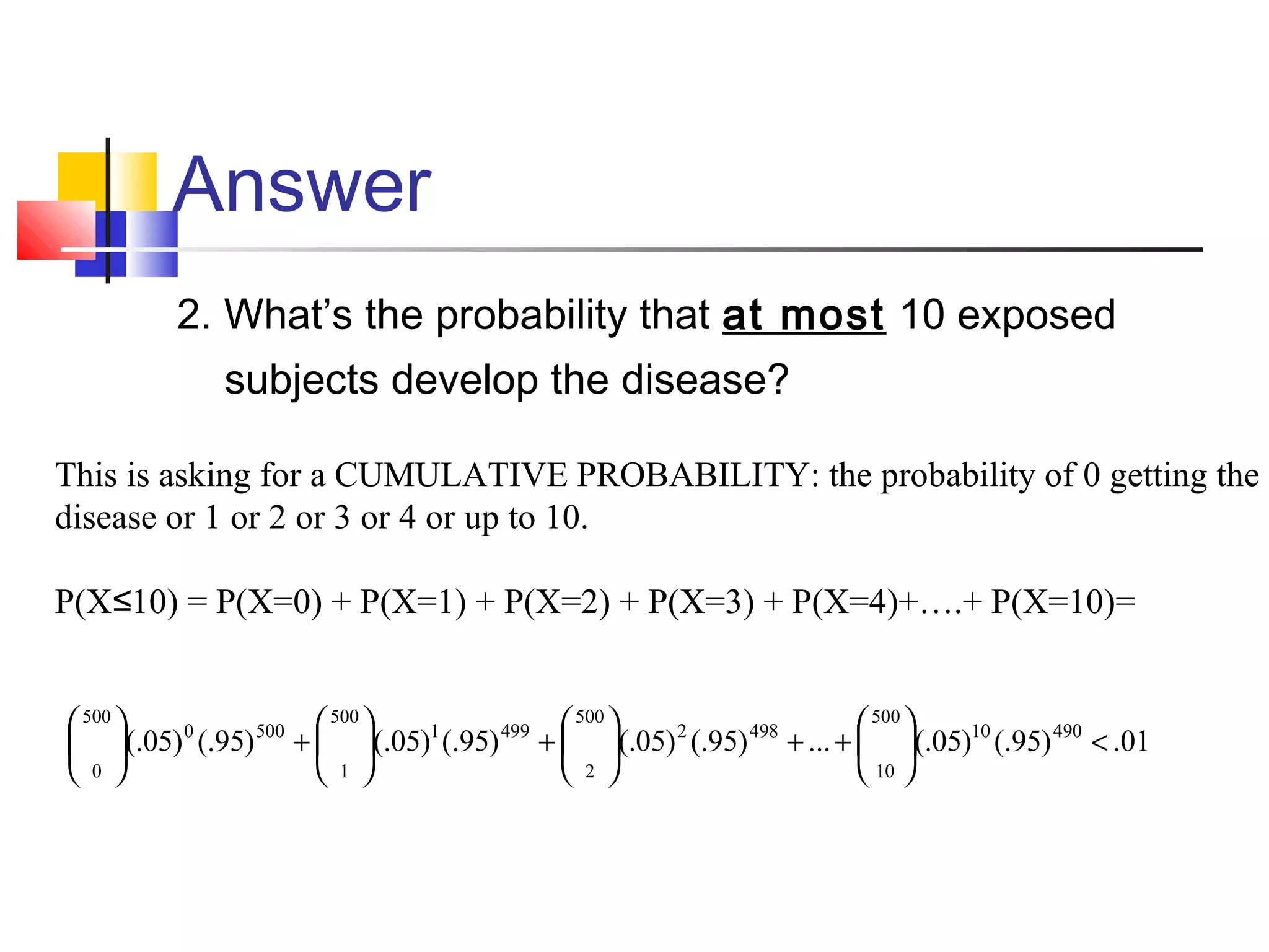 Answer
2. What’s the probability that at most 10 exposed
subjects develop the disease?
01.)95(.)05(....)95(.)05(.)95(.)05(.)95(.)05(. 49010
500
10
4982
500
2
4991
500
1
5000
500
0
<





++





+





+





This is asking for a CUMULATIVE PROBABILITY: the probability of 0 getting the
disease or 1 or 2 or 3 or 4 or up to 10.
P(X 10) = P(X=0) + P(X=1) + P(X=2) + P(X=3) + P(X=4)+….+ P(X=10)=≤
 