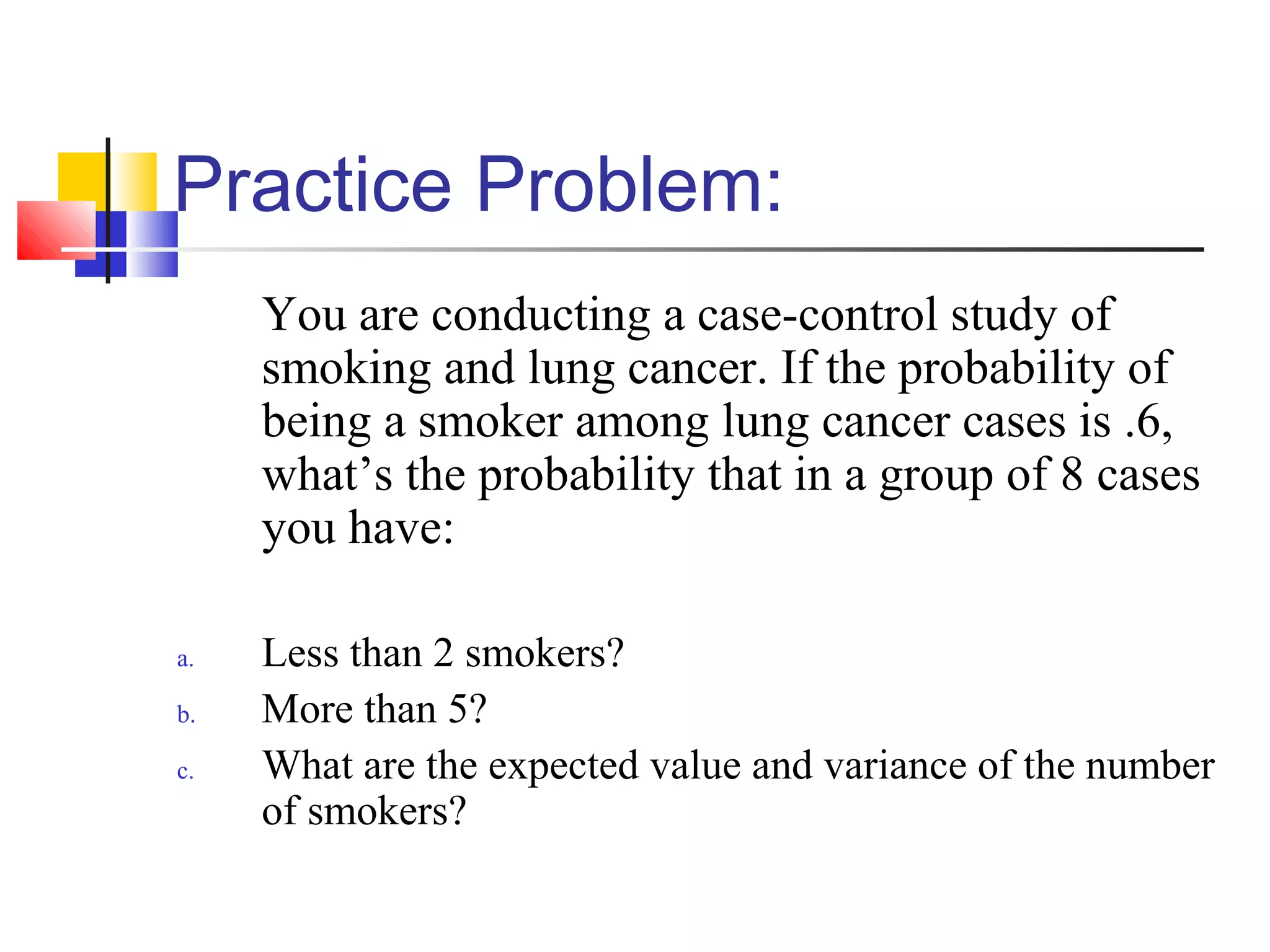 Practice Problem:
You are conducting a case-control study of
smoking and lung cancer. If the probability of
being a smoker among lung cancer cases is .6,
what’s the probability that in a group of 8 cases
you have:
a. Less than 2 smokers?
b. More than 5?
c. What are the expected value and variance of the number
of smokers?
 
