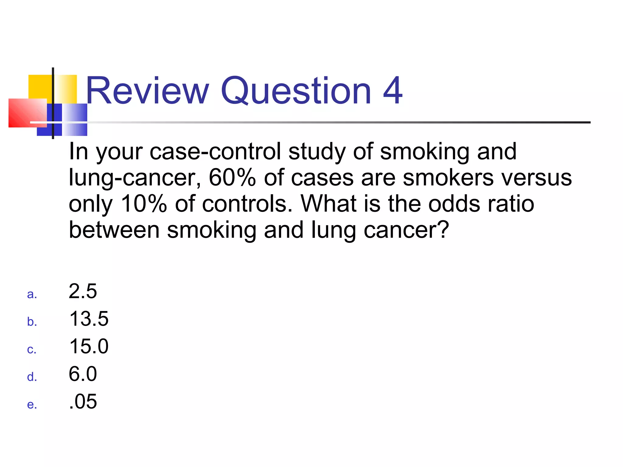 Review Question 4
In your case-control study of smoking and
lung-cancer, 60% of cases are smokers versus
only 10% of controls. What is the odds ratio
between smoking and lung cancer?
a. 2.5
b. 13.5
c. 15.0
d. 6.0
e. .05
 