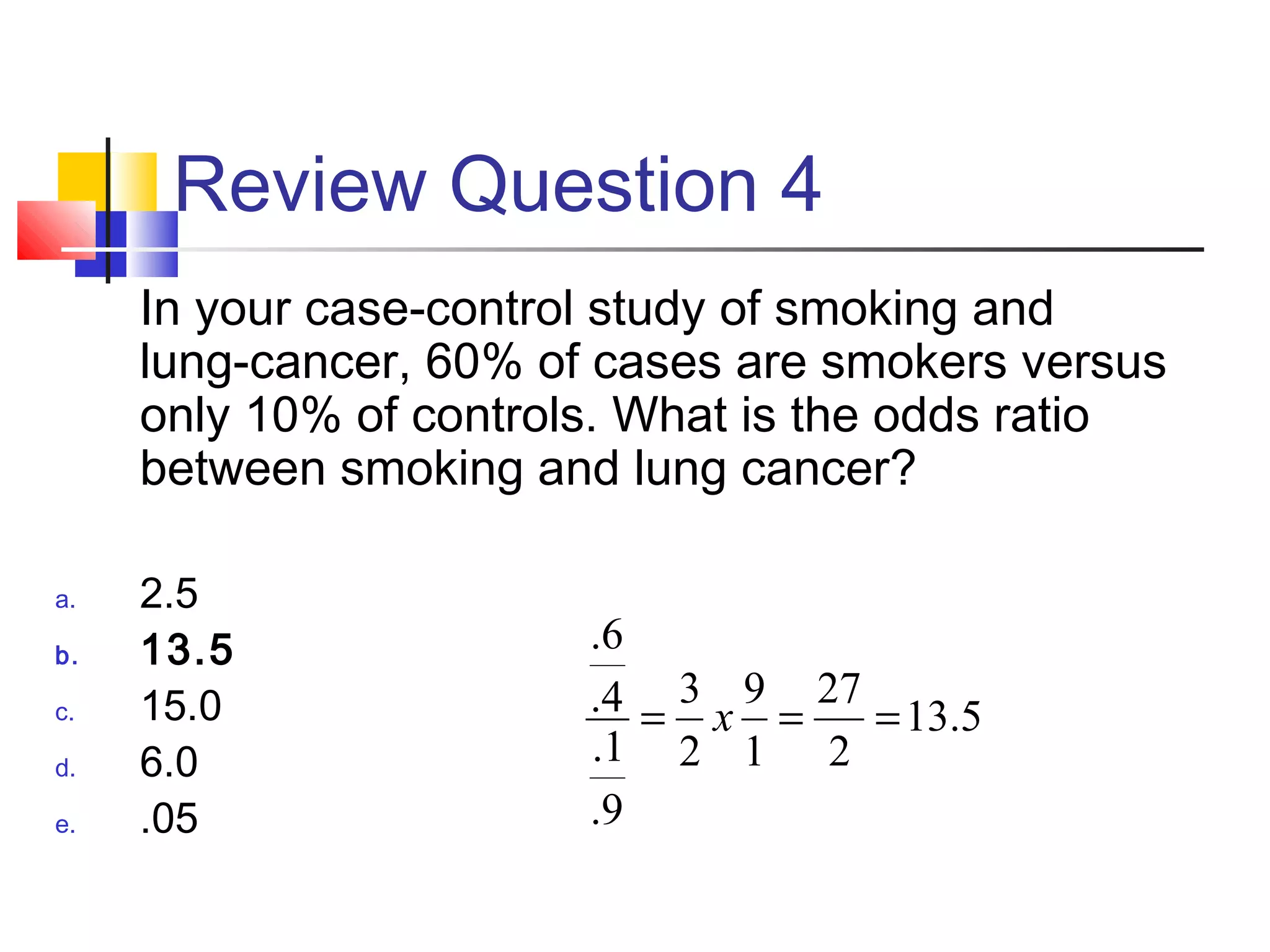 Review Question 4
In your case-control study of smoking and
lung-cancer, 60% of cases are smokers versus
only 10% of controls. What is the odds ratio
between smoking and lung cancer?
a. 2.5
b. 13.5
c. 15.0
d. 6.0
e. .05
5.13
2
27
1
9
2
3
9.
1.
4.
6.
=== x
 
