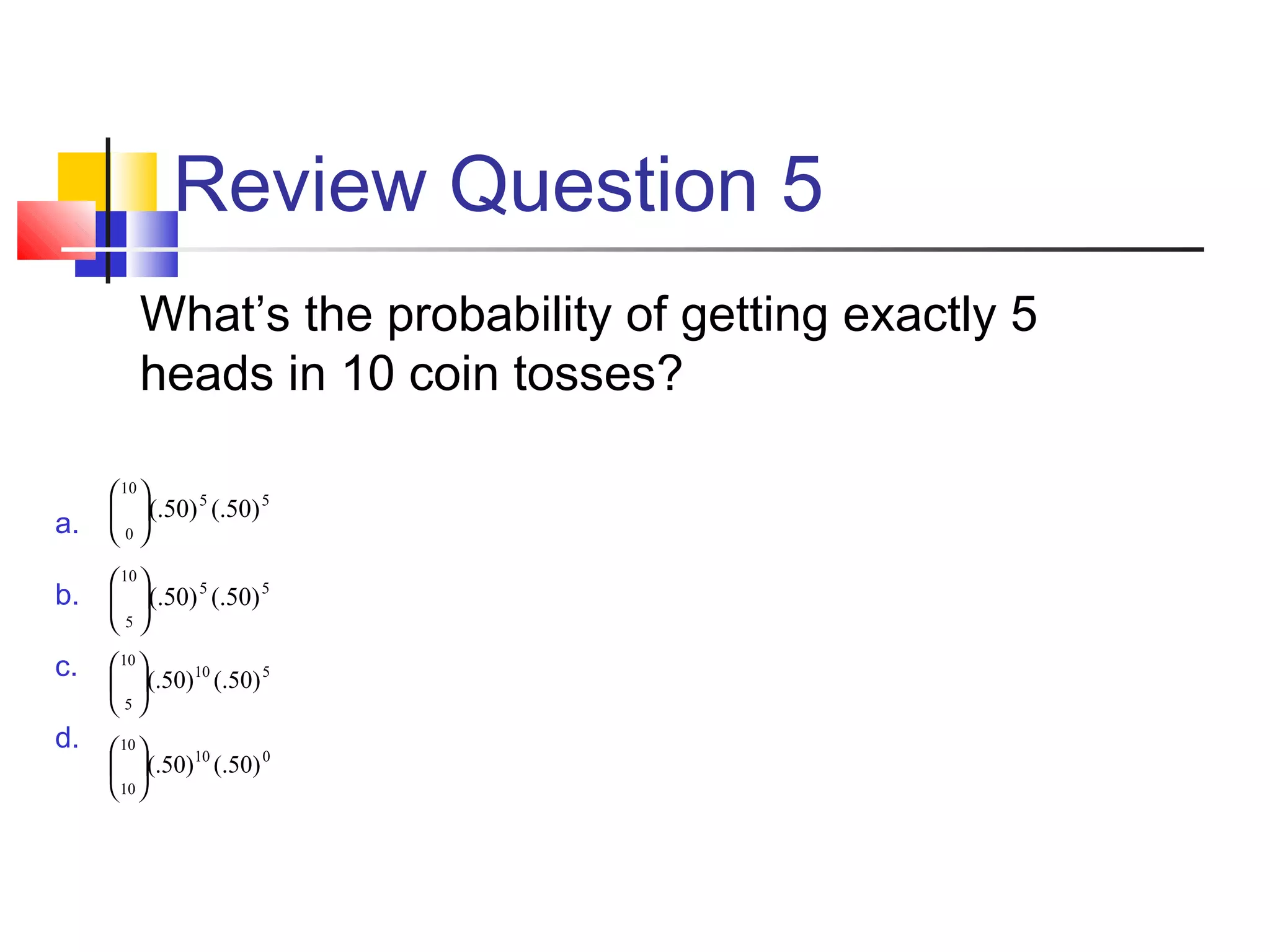 Review Question 5
What’s the probability of getting exactly 5
heads in 10 coin tosses?
a.
b.
c.
d.
55
10
0
)50(.)50(.





55
10
5
)50(.)50(.





510
10
5
)50(.)50(.





010
10
10
)50(.)50(.





 