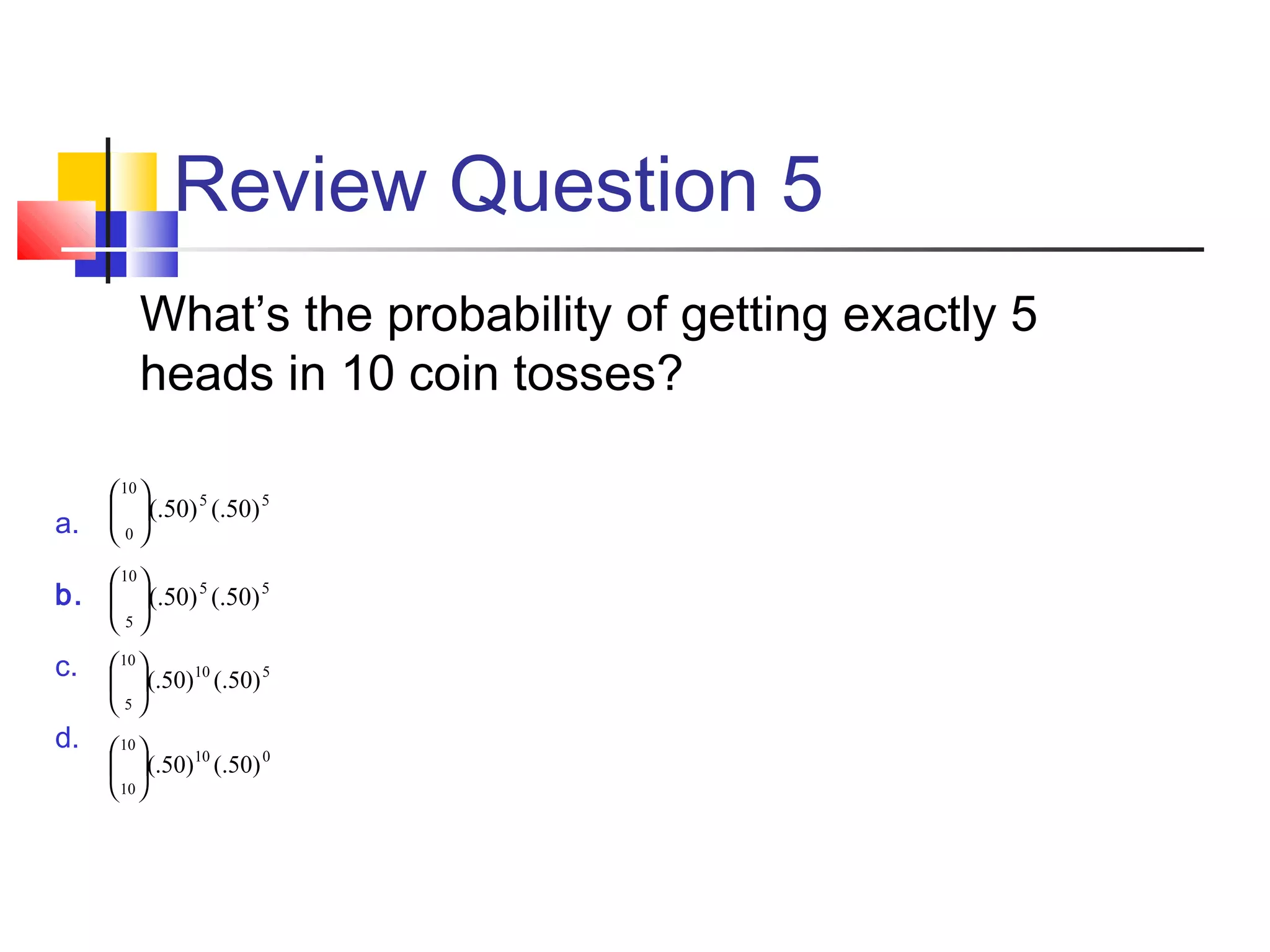 Review Question 5
What’s the probability of getting exactly 5
heads in 10 coin tosses?
a.
b.
c.
d.
55
10
0
)50(.)50(.





55
10
5
)50(.)50(.





510
10
5
)50(.)50(.





010
10
10
)50(.)50(.





 