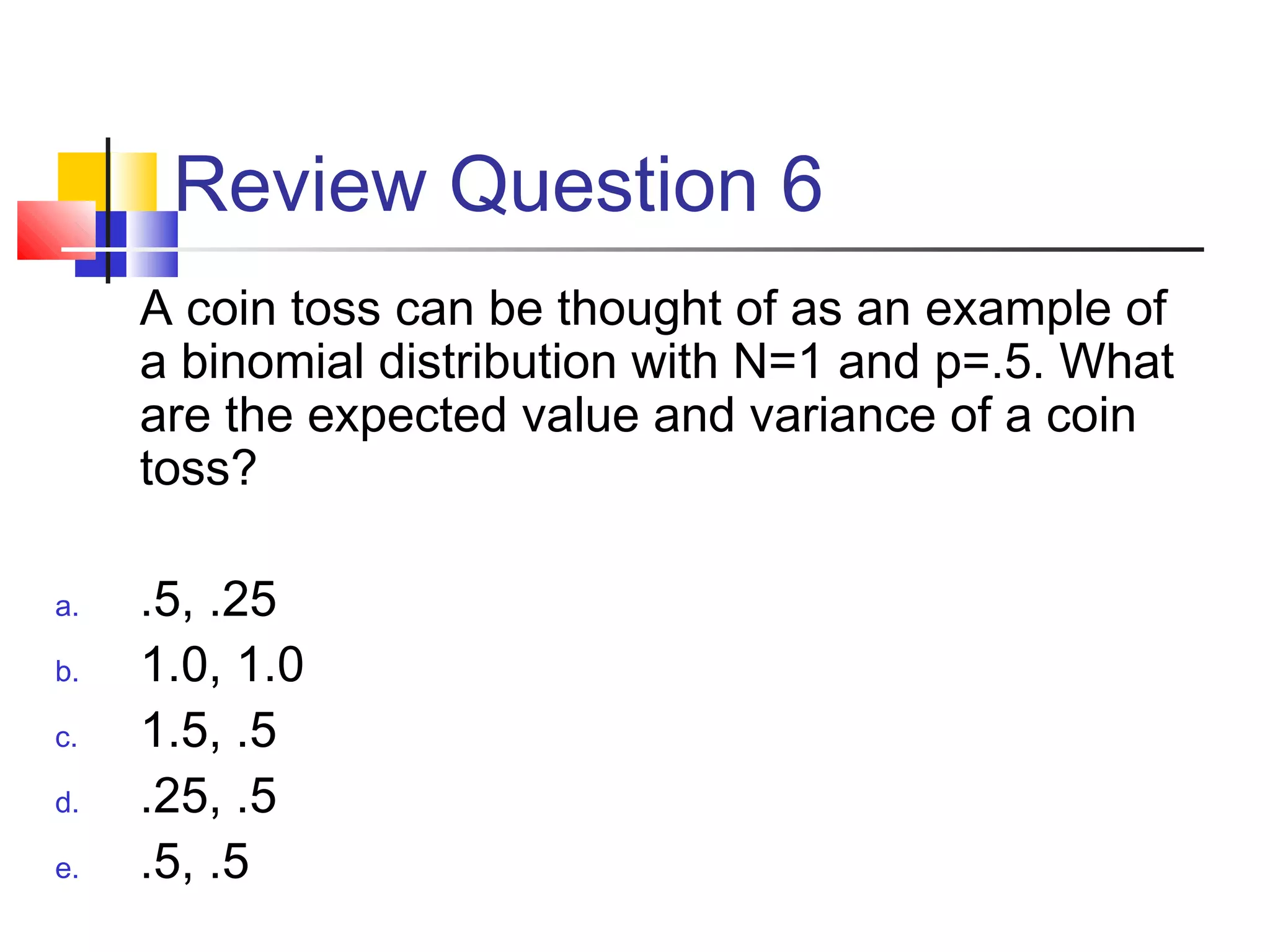 Review Question 6
A coin toss can be thought of as an example of
a binomial distribution with N=1 and p=.5. What
are the expected value and variance of a coin
toss?
a. .5, .25
b. 1.0, 1.0
c. 1.5, .5
d. .25, .5
e. .5, .5
 