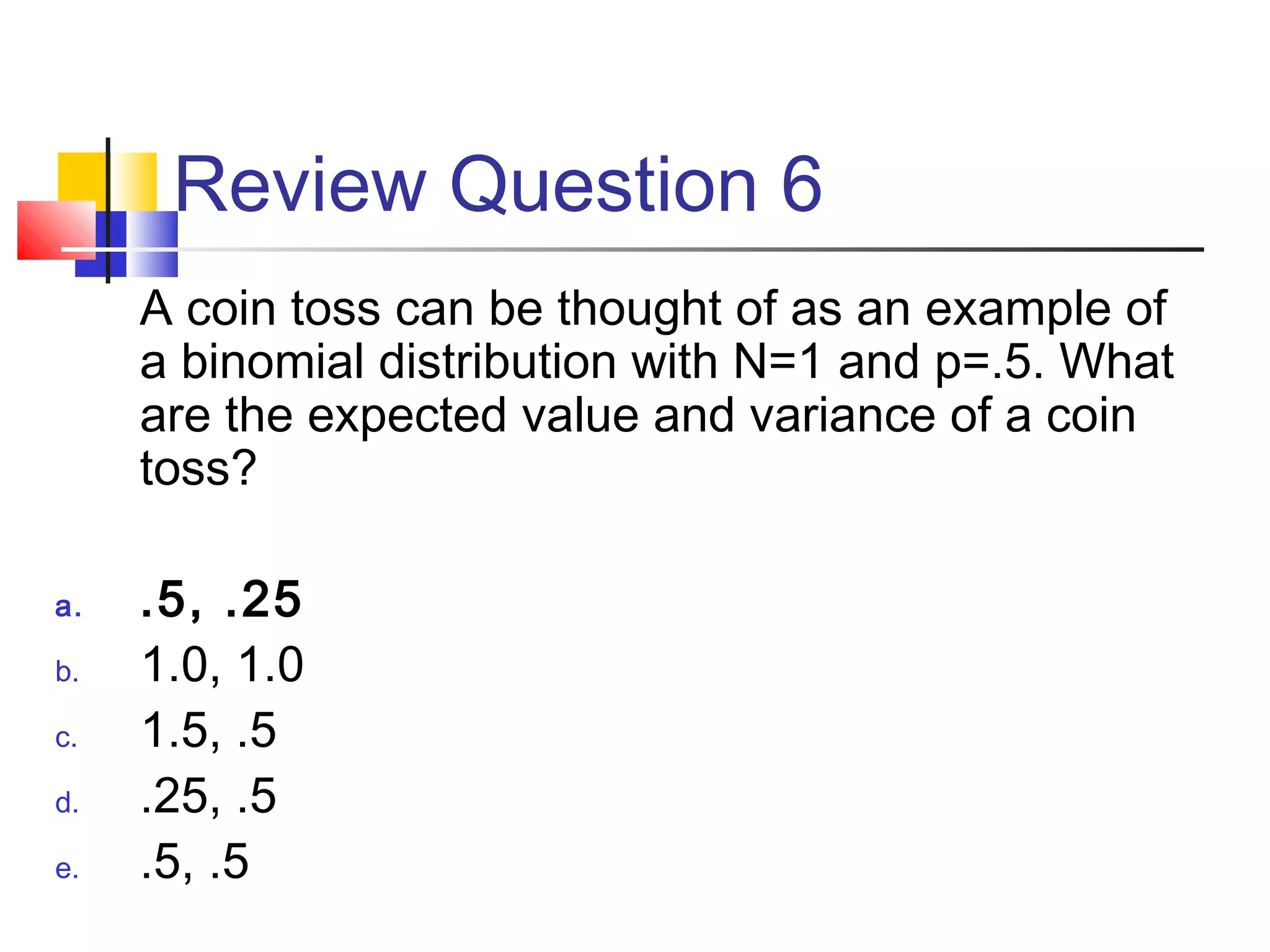 Review Question 6
A coin toss can be thought of as an example of
a binomial distribution with N=1 and p=.5. What
are the expected value and variance of a coin
toss?
a. .5, .25
b. 1.0, 1.0
c. 1.5, .5
d. .25, .5
e. .5, .5
 