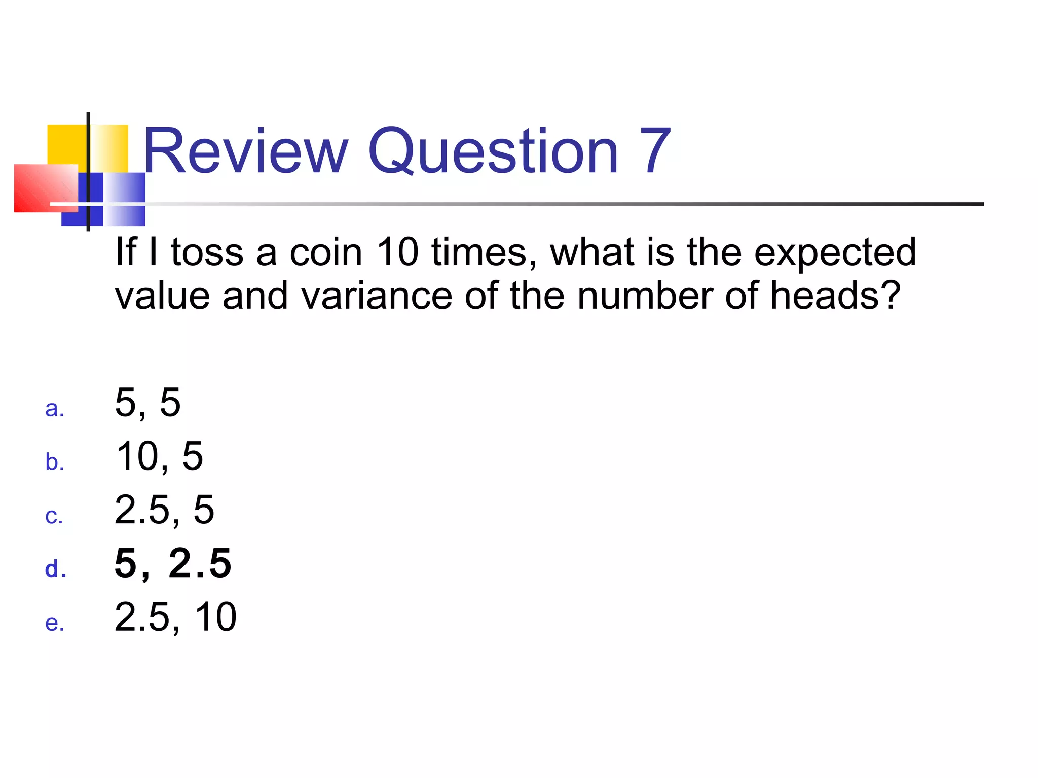 Review Question 7
If I toss a coin 10 times, what is the expected
value and variance of the number of heads?
a. 5, 5
b. 10, 5
c. 2.5, 5
d. 5, 2.5
e. 2.5, 10
 