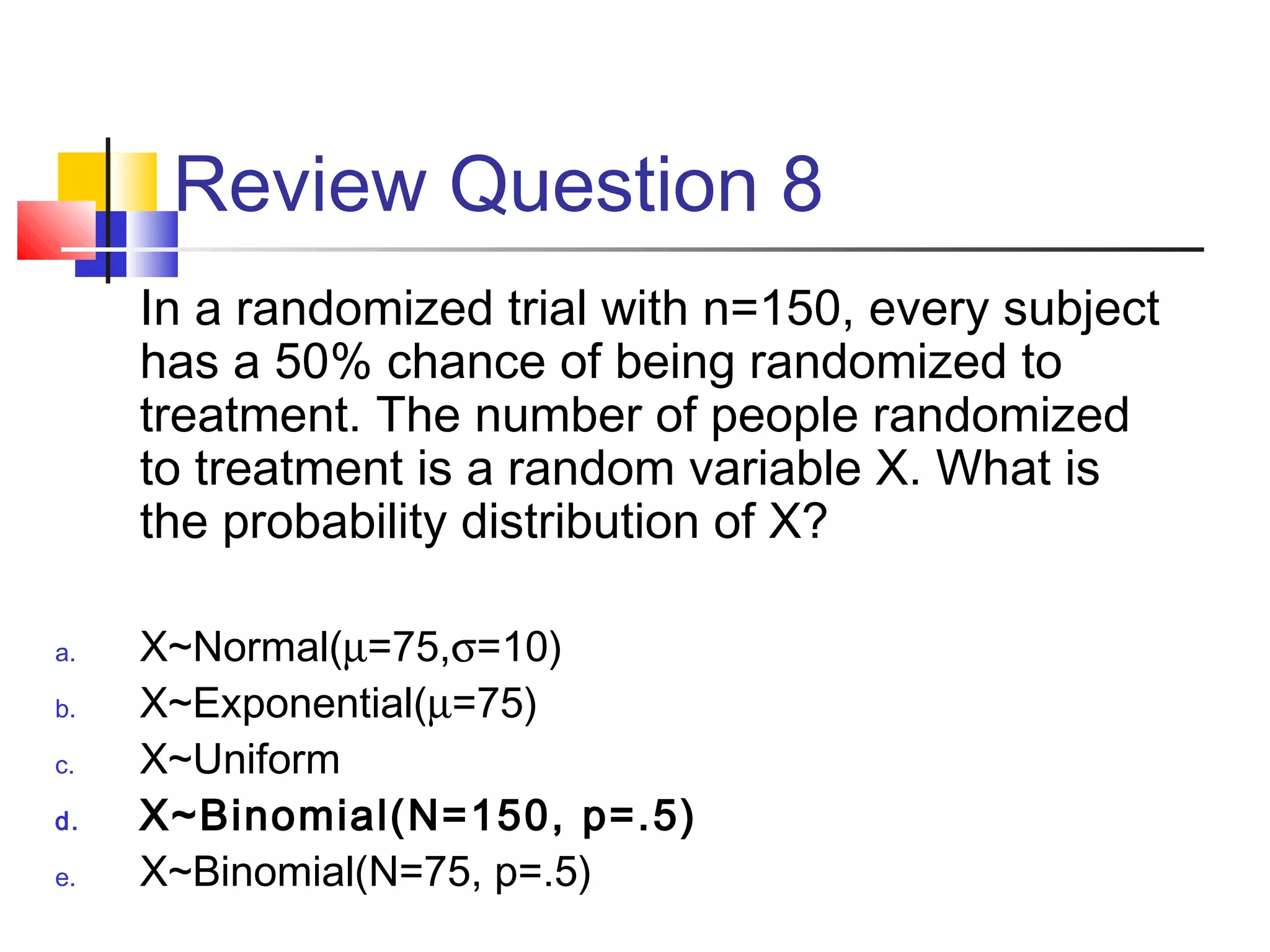 Review Question 8
In a randomized trial with n=150, every subject
has a 50% chance of being randomized to
treatment. The number of people randomized
to treatment is a random variable X. What is
the probability distribution of X?
a. X~Normal(µ=75,σ=10)
b. X~Exponential(µ=75)
c. X~Uniform
d. X~Binomial(N=150, p=.5)
e. X~Binomial(N=75, p=.5)
 