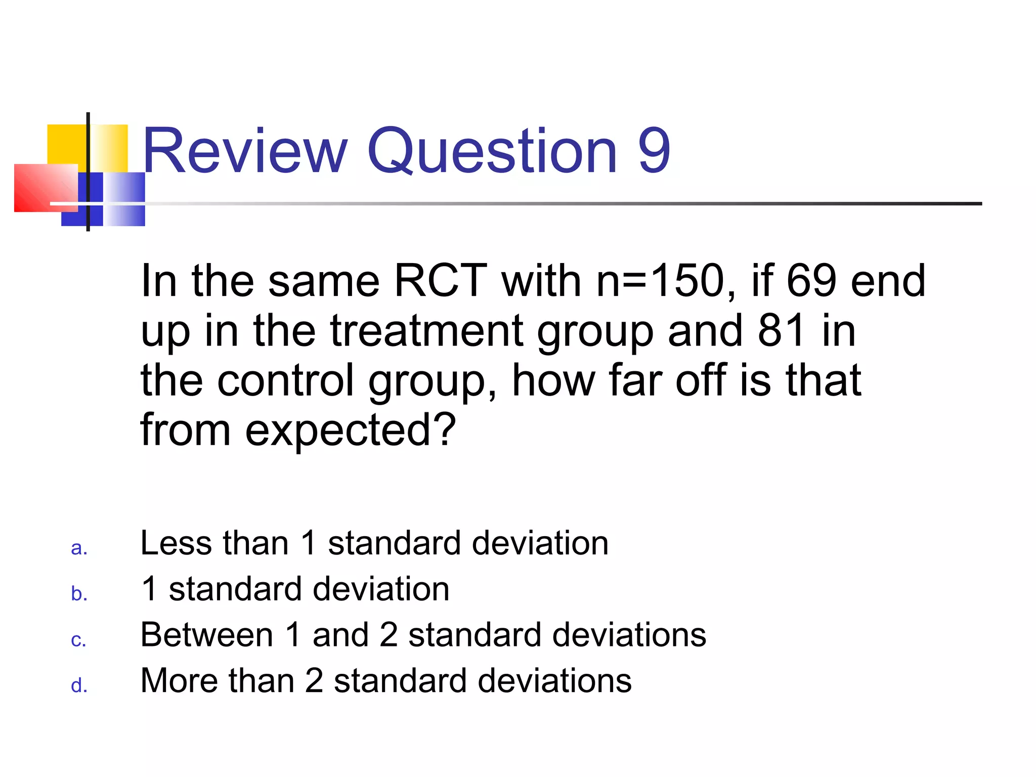 Review Question 9
In the same RCT with n=150, if 69 end
up in the treatment group and 81 in
the control group, how far off is that
from expected?
a. Less than 1 standard deviation
b. 1 standard deviation
c. Between 1 and 2 standard deviations
d. More than 2 standard deviations
 