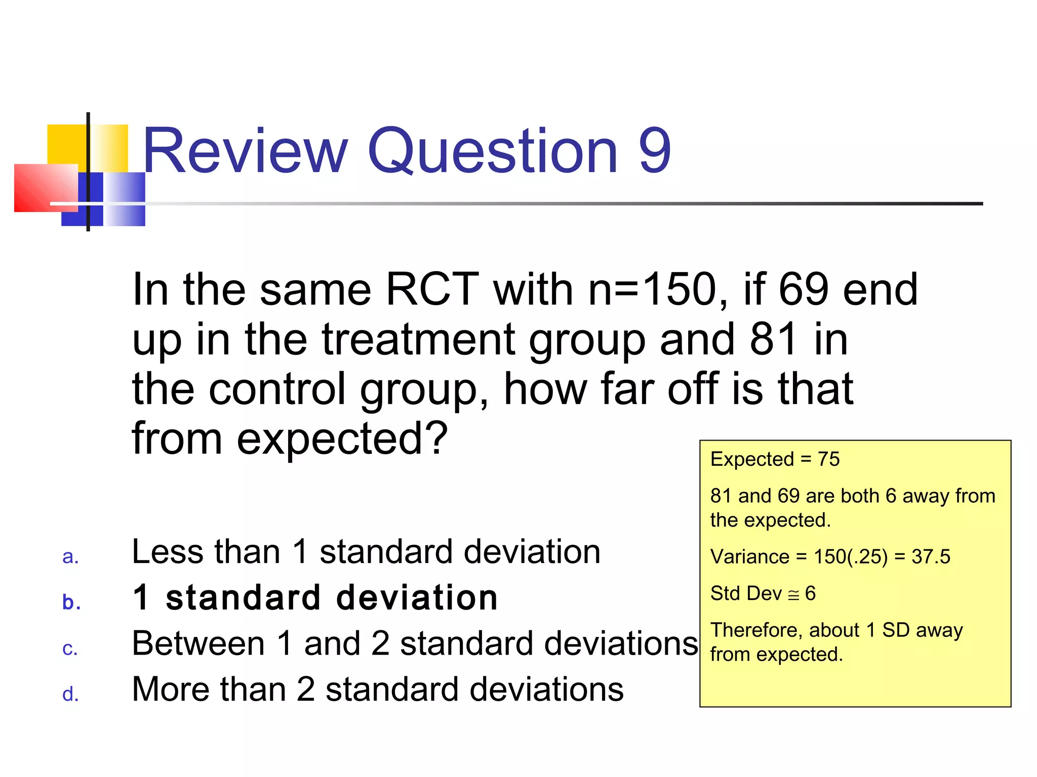Review Question 9
In the same RCT with n=150, if 69 end
up in the treatment group and 81 in
the control group, how far off is that
from expected?
a. Less than 1 standard deviation
b. 1 standard deviation
c. Between 1 and 2 standard deviations
d. More than 2 standard deviations
Expected = 75
81 and 69 are both 6 away from
the expected.
Variance = 150(.25) = 37.5
Std Dev ≅ 6
Therefore, about 1 SD away
from expected.
 