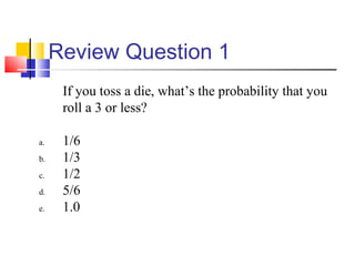 Review Question 1
If you toss a die, what’s the probability that you
roll a 3 or less?
a. 1/6
b. 1/3
c. 1/2
d. 5/6
e. 1.0
 