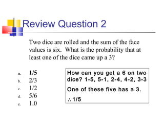 Review Question 2
Two dice are rolled and the sum of the face
values is six. What is the probability that at
least one of the dice came up a 3?
a. 1/5
b. 2/3
c. 1/2
d. 5/6
e. 1.0
How can you get a 6 on two
dice? 1-5, 5-1, 2-4, 4-2, 3-3
One of these five has a 3.
∴1/5
 