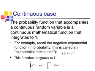 Continuous case
 The probability function that accompanies
a continuous random variable is a
continuous mathematical function that
integrates to 1.
 For example, recall the negative exponential
function (in probability, this is called an
“exponential distribution”): x
exf −
=)(
110
0
0
=+=−=
+∞
−
+∞
−
∫
xx
ee
 This function integrates to 1:
 