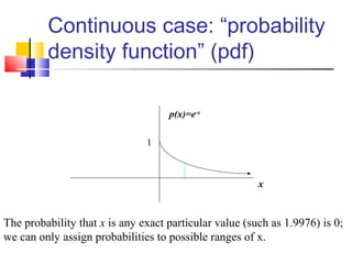 Continuous case: “probability
density function” (pdf)
x
p(x)=e-x
1
The probability that x is any exact particular value (such as 1.9976) is 0;
we can only assign probabilities to possible ranges of x.
 