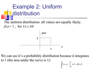 Example 2: Uniform
distribution
The uniform distribution: all values are equally likely.
f(x)= 1 , for 1≥ x ≥0
x
p(x)
1
1
We can see it’s a probability distribution because it integrates
to 1 (the area under the curve is 1):
 
1011
1
0
1
0
=−==∫ x
 