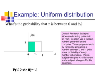Example: Uniform distribution
What’s the probability that x is between 0 and ½?
P(½ ≥x≥ 0)= ½
Clinical Research Example:
When randomizing patients in
an RCT, we often use a random
number generator on the
computer. These programs work
by randomly generating a
number between 0 and 1 (with
equal probability of every
number in between). Then a
subject who gets X<.5 is control
and a subject who gets X>.5 is
treatment.
x
p(x)
1
1½0
 
