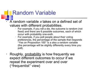 Random Variable
• A random variable x takes on a defined set of
values with different probabilities.
• For example, if you roll a die, the outcome is random (not
fixed) and there are 6 possible outcomes, each of which
occur with probability one-sixth.
• For example, if you poll people about their voting
preferences, the percentage of the sample that responds
“Yes on Proposition 100” is a also a random variable
(the percentage will be slightly differently every time you
poll).
• Roughly, probability is how frequently we
expect different outcomes to occur if we
repeat the experiment over and over
(“frequentist” view)
 
