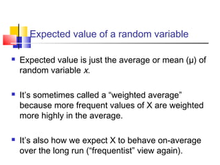 Expected value of a random variable
 Expected value is just the average or mean (µ) of
random variable x.
 It’s sometimes called a “weighted average”
because more frequent values of X are weighted
more highly in the average.
 It’s also how we expect X to behave on-average
over the long run (“frequentist” view again).
 