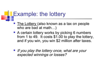 Example: the lottery
 The Lottery (also known as a tax on people
who are bad at math…)
 A certain lottery works by picking 6 numbers
from 1 to 49. It costs $1.00 to play the lottery,
and if you win, you win $2 million after taxes.
 If you play the lottery once, what are your
expected winnings or losses?
 
