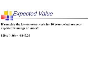 Expected Value
If you play the lottery every week for 10 years, what are your
expected winnings or losses?
520 x (-.86) = -$447.20
 