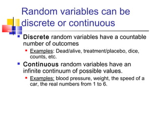 Random variables can be
discrete or continuous
 Discrete random variables have a countable
number of outcomes
 Examples: Dead/alive, treatment/placebo, dice,
counts, etc.
 Continuous random variables have an
infinite continuum of possible values.
 Examples: blood pressure, weight, the speed of a
car, the real numbers from 1 to 6.
 
