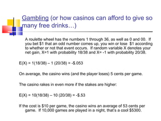 Gambling (or how casinos can afford to give so
many free drinks…)
A roulette wheel has the numbers 1 through 36, as well as 0 and 00. If
you bet $1 that an odd number comes up, you win or lose $1 according
to whether or not that event occurs. If random variable X denotes your
net gain, X=1 with probability 18/38 and X= -1 with probability 20/38.
 
E(X) = 1(18/38) – 1 (20/38) = -$.053
 
On average, the casino wins (and the player loses) 5 cents per game.
 
The casino rakes in even more if the stakes are higher:
 
E(X) = 10(18/38) – 10 (20/38) = -$.53
 
If the cost is $10 per game, the casino wins an average of 53 cents per
game. If 10,000 games are played in a night, that’s a cool $5300.
 