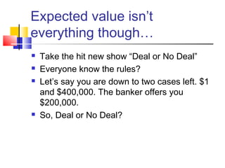 Expected value isn’t
everything though…
 Take the hit new show “Deal or No Deal”
 Everyone know the rules?
 Let’s say you are down to two cases left. $1
and $400,000. The banker offers you
$200,000.
 So, Deal or No Deal?
 