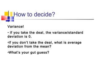 How to decide?
Variance!
• If you take the deal, the variance/standard
deviation is 0.
•If you don’t take the deal, what is average
deviation from the mean?
•What’s your gut guess?
 