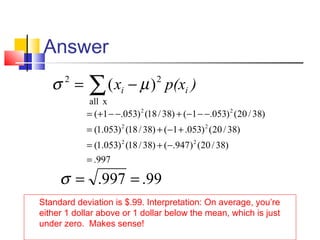 Answer
Standard deviation is $.99. Interpretation: On average, you’re
either 1 dollar above or 1 dollar below the mean, which is just
under zero. Makes sense!
∑ −=
xall
22
)( )p(xx ii µσ
997.
)38/20()947.()38/18()053.1(
)38/20()053.1()38/18()053.1(
)38/20()053.1()38/18()053.1(
22
22
22
=
−+=
+−+=
−−−+−−+=
99.997. ==σ
 