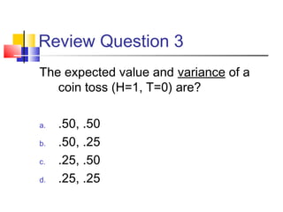 Review Question 3
The expected value and variance of a
coin toss (H=1, T=0) are?
a. .50, .50
b. .50, .25
c. .25, .50
d. .25, .25
 