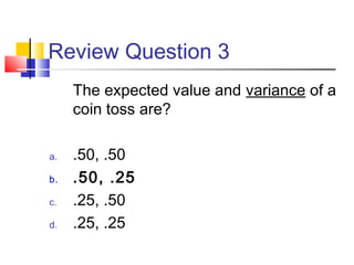 Review Question 3
The expected value and variance of a
coin toss are?
a. .50, .50
b. .50, .25
c. .25, .50
d. .25, .25
 
