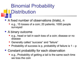 Binomial Probability
Distribution
 A fixed number of observations (trials), n
 e.g., 15 tosses of a coin; 20 patients; 1000 people
surveyed
 A binary outcome
 e.g., head or tail in each toss of a coin; disease or no
disease
 Generally called “success” and “failure”
 Probability of success is p, probability of failure is 1 – p
 Constant probability for each observation
 e.g., Probability of getting a tail is the same each time
we toss the coin
 