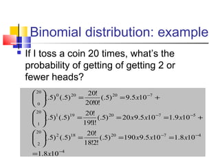Binomial distribution: example
 If I toss a coin 20 times, what’s the
probability of getting of getting 2 or
fewer heads?
4
4720182
20
2
5720191
20
1
720200
20
0
108.1
108.1105.9190)5(.
!2!18
!20
)5(.)5(.
109.1105.920)5(.
!1!19
!20
)5(.)5(.
105.9)5(.
!0!20
!20
)5(.)5(.
−
−−
−−
−
=
===





+===





+==





x
xxx
xxx
x
 