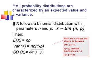 **All probability distributions are
characterized by an expected value and
a variance:
If X follows a binomial distribution with
parameters n and p: X ~ Bin (n, p)
Then:
E(X) = np
Var (X) = np(1-p)
SD (X)= )1( pnp −
Note: the variance will
always lie between
0*N-.25 *N
p(1-p) reaches
maximum at p=.5
P(1-p)=.25
 