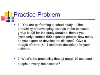 Practice Problem
 1. You are performing a cohort study. If the
probability of developing disease in the exposed
group is .05 for the study duration, then if you
(randomly) sample 500 exposed people, how many
do you expect to develop the disease? Give a
margin of error (+/- 1 standard deviation) for your
estimate.
 2. What’s the probability that at most 10 exposed
people develop the disease?
 