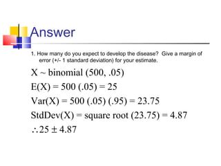 Answer
1. How many do you expect to develop the disease? Give a margin of
error (+/- 1 standard deviation) for your estimate.
X ~ binomial (500, .05)
E(X) = 500 (.05) = 25
Var(X) = 500 (.05) (.95) = 23.75
StdDev(X) = square root (23.75) = 4.87
∴25 ± 4.87
 
