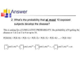 Answer
2. What’s the probability that at most 10 exposed
subjects develop the disease?
01.)95(.)05(....)95(.)05(.)95(.)05(.)95(.)05(. 49010
500
10
4982
500
2
4991
500
1
5000
500
0
<





++





+





+





This is asking for a CUMULATIVE PROBABILITY: the probability of 0 getting the
disease or 1 or 2 or 3 or 4 or up to 10.
P(X 10) = P(X=0) + P(X=1) + P(X=2) + P(X=3) + P(X=4)+….+ P(X=10)=≤
 