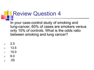Review Question 4
In your case-control study of smoking and
lung-cancer, 60% of cases are smokers versus
only 10% of controls. What is the odds ratio
between smoking and lung cancer?
a. 2.5
b. 13.5
c. 15.0
d. 6.0
e. .05
 