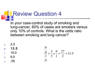 Review Question 4
In your case-control study of smoking and
lung-cancer, 60% of cases are smokers versus
only 10% of controls. What is the odds ratio
between smoking and lung cancer?
a. 2.5
b. 13.5
c. 15.0
d. 6.0
e. .05
5.13
2
27
1
9
2
3
9.
1.
4.
6.
=== x
 