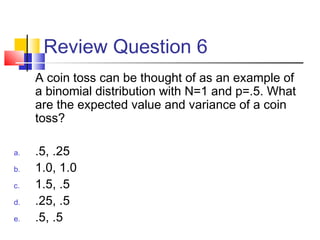 Review Question 6
A coin toss can be thought of as an example of
a binomial distribution with N=1 and p=.5. What
are the expected value and variance of a coin
toss?
a. .5, .25
b. 1.0, 1.0
c. 1.5, .5
d. .25, .5
e. .5, .5
 