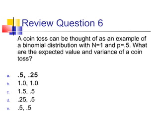Review Question 6
A coin toss can be thought of as an example of
a binomial distribution with N=1 and p=.5. What
are the expected value and variance of a coin
toss?
a. .5, .25
b. 1.0, 1.0
c. 1.5, .5
d. .25, .5
e. .5, .5
 