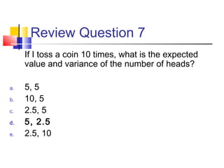 Review Question 7
If I toss a coin 10 times, what is the expected
value and variance of the number of heads?
a. 5, 5
b. 10, 5
c. 2.5, 5
d. 5, 2.5
e. 2.5, 10
 