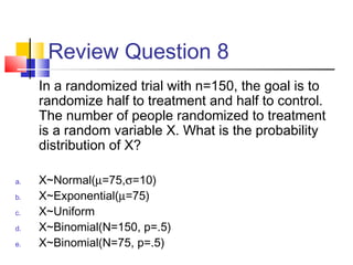 Review Question 8
In a randomized trial with n=150, the goal is to
randomize half to treatment and half to control.
The number of people randomized to treatment
is a random variable X. What is the probability
distribution of X?
a. X~Normal(µ=75,σ=10)
b. X~Exponential(µ=75)
c. X~Uniform
d. X~Binomial(N=150, p=.5)
e. X~Binomial(N=75, p=.5)
 