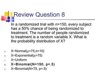 Review Question 8
In a randomized trial with n=150, every subject
has a 50% chance of being randomized to
treatment. The number of people randomized
to treatment is a random variable X. What is
the probability distribution of X?
a. X~Normal(µ=75,σ=10)
b. X~Exponential(µ=75)
c. X~Uniform
d. X~Binomial(N=150, p=.5)
e. X~Binomial(N=75, p=.5)
 